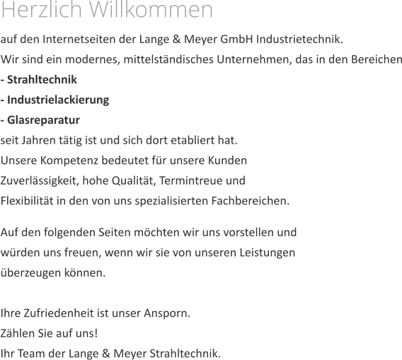 Herzlich Willkommen auf den Internetseiten der Lange & Meyer GmbH Industrietechnik.Wir sind ein modernes, mittelstndisches Unternehmen, das in den Bereichen- Strahltechnik- Industrielackierung- Glasreparatur seit Jahren ttig ist und sich dort etabliert hat. Unsere Kompetenz bedeutet fr unsere Kunden Zuverlssigkeit, hohe Qualitt, Termintreue und Flexibilitt in den von uns spezialisierten Fachbereichen.  Auf den folgenden Seiten mchten wir uns vorstellen und wrden uns freuen, wenn wir sie von unseren Leistungen berzeugen knnen.Ihre Zufriedenheit ist unser Ansporn. Zhlen Sie auf uns! Ihr Team der Lange & Meyer Strahltechnik.